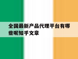 关于全国最新产品代理平台有哪些呢知乎文章的信息