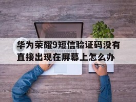 关于华为荣耀9短信验证码没有直接出现在屏幕上怎么办的信息