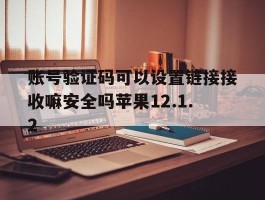 关于账号验证码可以设置链接接收嘛安全吗苹果12.1.2的信息