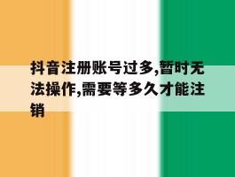 关于抖音注册账号过多,暂时无法操作,需要等多久才能注销的信息
