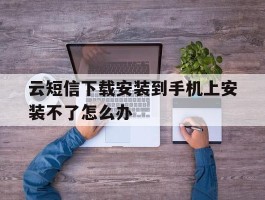 云短信下载安装到手机上安装不了怎么办
