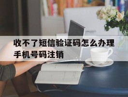 收不了短信验证码怎么办理手机号码注销的简单介绍