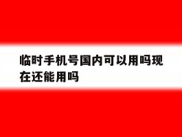 临时手机号国内可以用吗现在还能用吗的简单介绍