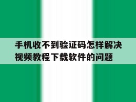 手机收不到验证码怎样解决视频教程下载软件的问题的简单介绍