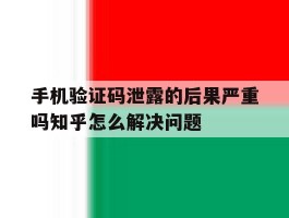 手机验证码泄露的后果严重吗知乎怎么解决问题的简单介绍