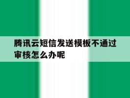 腾讯云短信发送模板不通过审核怎么办呢的简单介绍